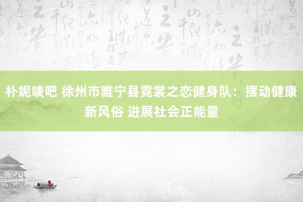 朴妮唛吧 徐州市睢宁县霓裳之恋健身队：摆动健康新风俗 进展社会正能量