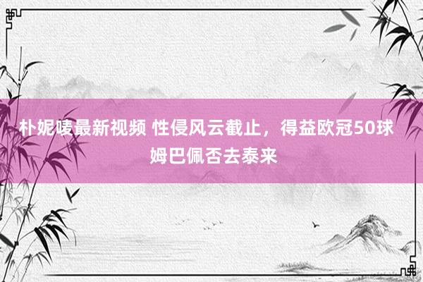 朴妮唛最新视频 性侵风云截止，得益欧冠50球   姆巴佩否去泰来