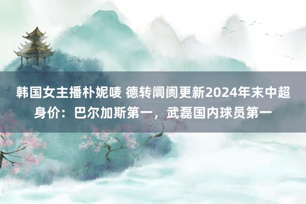 韩国女主播朴妮唛 德转阛阓更新2024年末中超身价：巴尔加斯第一，武磊国内球员第一