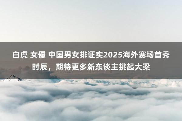 白虎 女優 中国男女排证实2025海外赛场首秀时辰，期待更多新东谈主挑起大梁