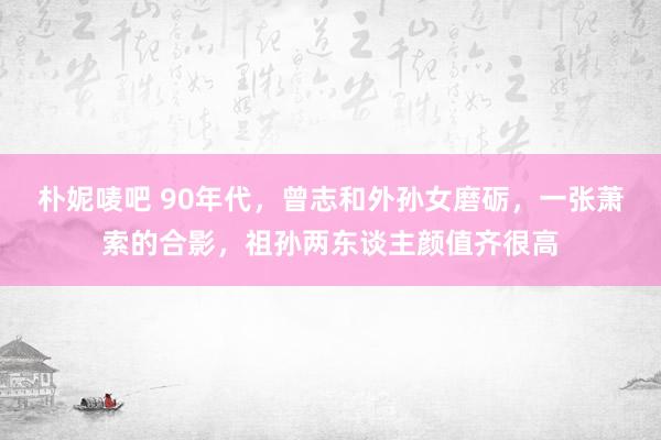 朴妮唛吧 90年代，曾志和外孙女磨砺，一张萧索的合影，祖孙两东谈主颜值齐很高
