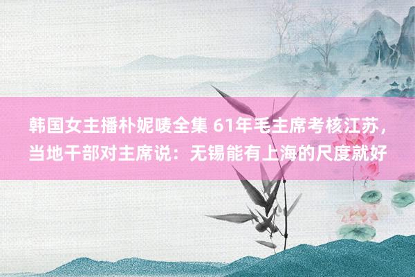韩国女主播朴妮唛全集 61年毛主席考核江苏，当地干部对主席说：无锡能有上海的尺度就好