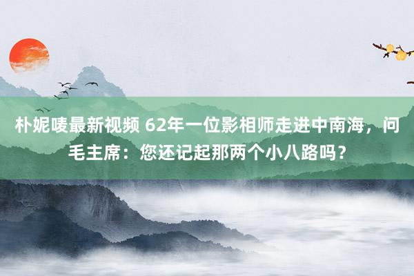 朴妮唛最新视频 62年一位影相师走进中南海，问毛主席：您还记起那两个小八路吗？
