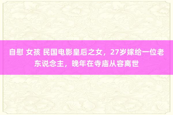 自慰 女孩 民国电影皇后之女，27岁嫁给一位老东说念主，晚年在寺庙从容离世