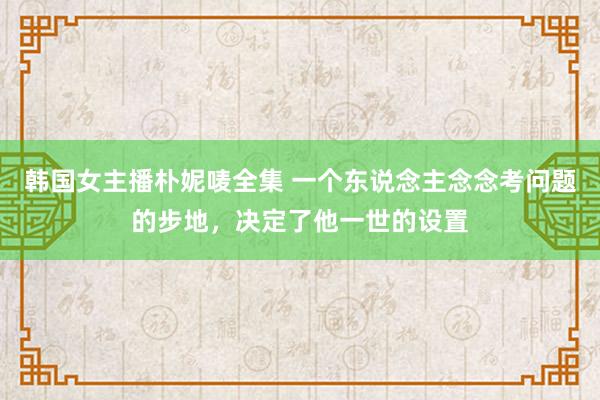 韩国女主播朴妮唛全集 一个东说念主念念考问题的步地，决定了他一世的设置