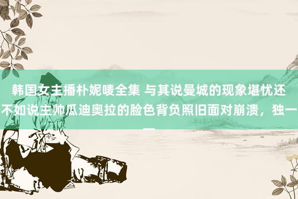 韩国女主播朴妮唛全集 与其说曼城的现象堪忧还不如说主帅瓜迪奥拉的脸色背负照旧面对崩溃，独一