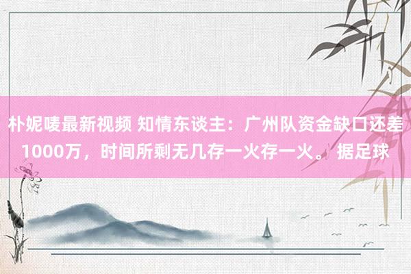 朴妮唛最新视频 知情东谈主：广州队资金缺口还差1000万，时间所剩无几存一火存一火。 据足球
