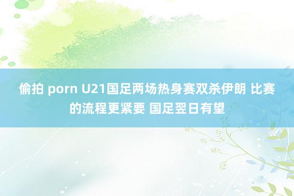 偷拍 porn U21国足两场热身赛双杀伊朗 比赛的流程更紧要 国足翌日有望