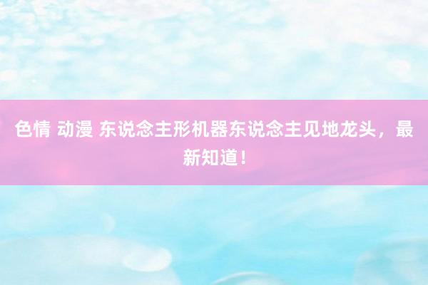 色情 动漫 东说念主形机器东说念主见地龙头，最新知道！