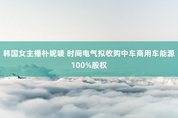 韩国女主播朴妮唛 时间电气拟收购中车商用车能源100%股权