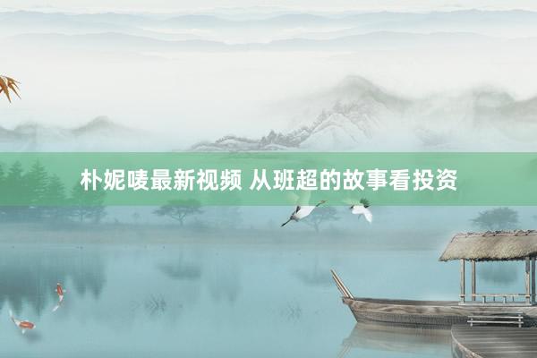 朴妮唛最新视频 从班超的故事看投资