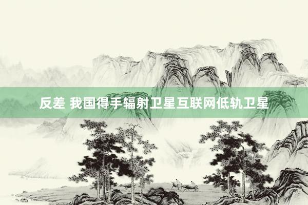 反差 我国得手辐射卫星互联网低轨卫星