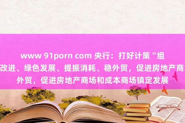 www 91porn com 央行：打好计策“组合拳”，重心撑握科技改进、绿色发展、提振消耗、稳外贸，促进房地产商场和成本商场镇定发展