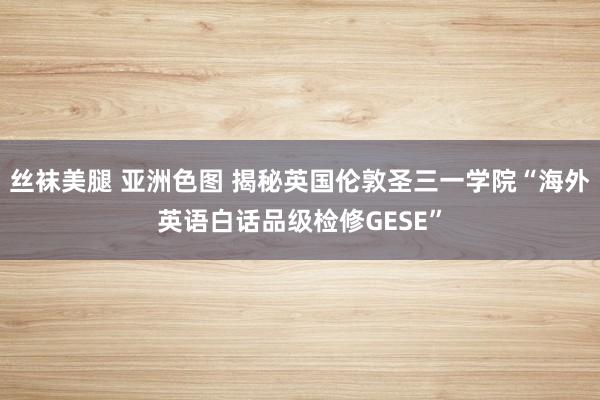 丝袜美腿 亚洲色图 揭秘英国伦敦圣三一学院“海外英语白话品级检修GESE”