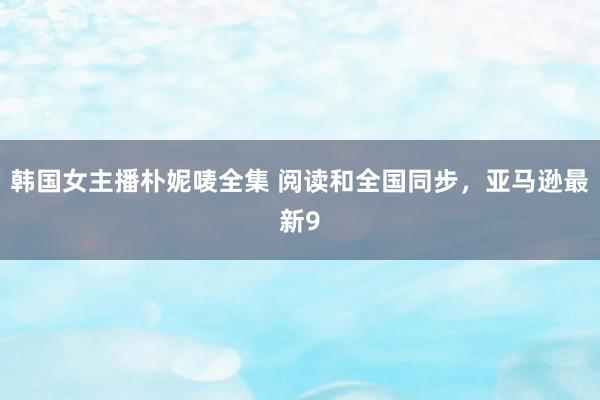 韩国女主播朴妮唛全集 阅读和全国同步，亚马逊最新9