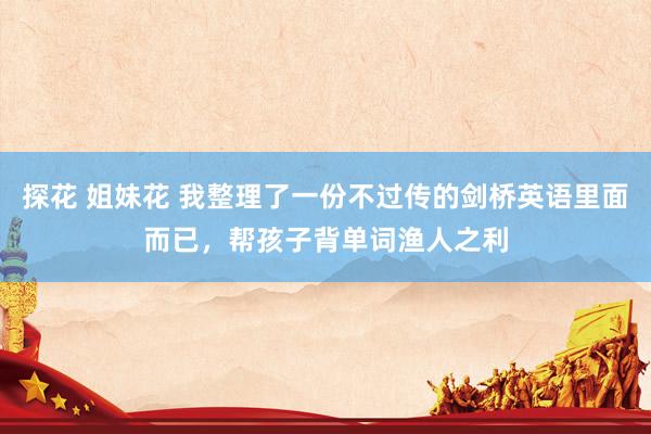 探花 姐妹花 我整理了一份不过传的剑桥英语里面而已，帮孩子背单词渔人之利