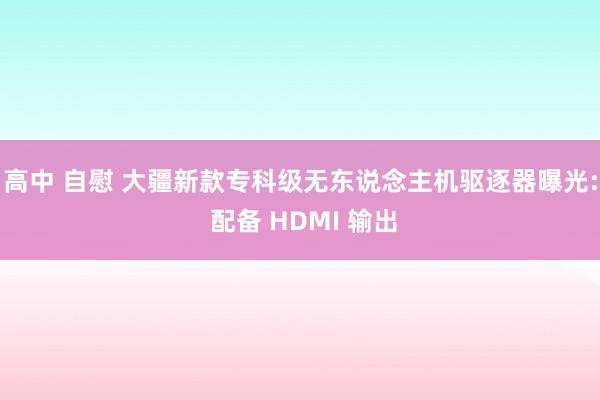 高中 自慰 大疆新款专科级无东说念主机驱逐器曝光: 配备 HDMI 输出