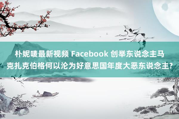 朴妮唛最新视频 Facebook 创举东说念主马克扎克伯格何以沦为好意思国年度大恶东说念主?