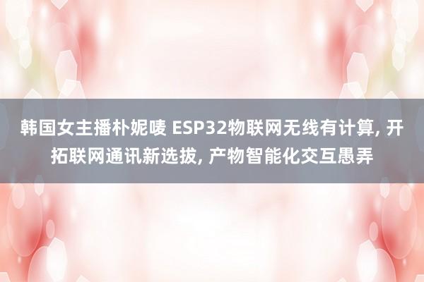 韩国女主播朴妮唛 ESP32物联网无线有计算， 开拓联网通讯新选拔， 产物智能化交互愚弄