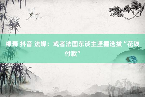 裸舞 抖音 法媒：或者法国东谈主坚握选拔“花钱付款”