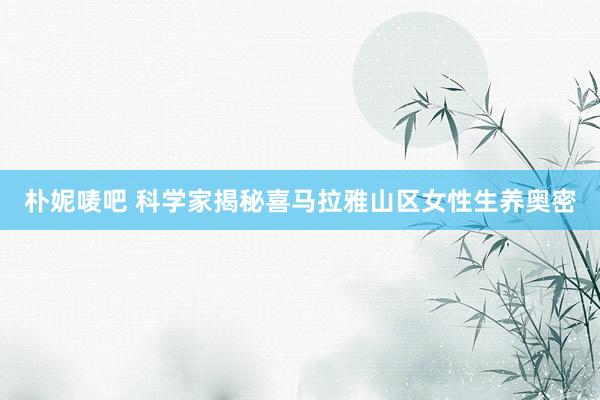朴妮唛吧 科学家揭秘喜马拉雅山区女性生养奥密