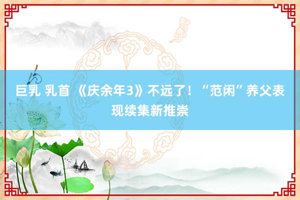 巨乳 乳首 《庆余年3》不远了！“范闲”养父表现续集新推崇