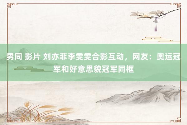 男同 影片 刘亦菲李雯雯合影互动，网友：奥运冠军和好意思貌冠军同框