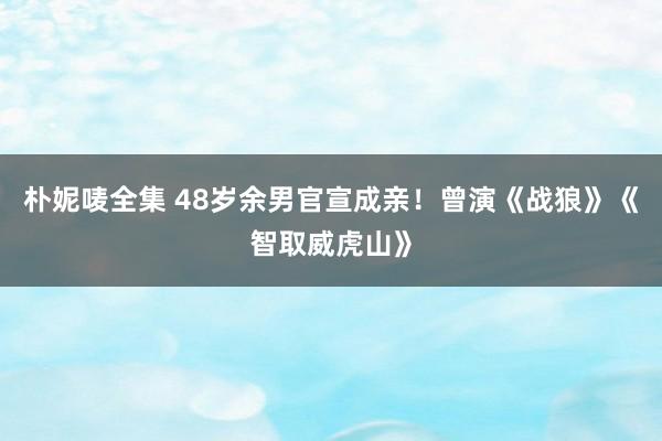 朴妮唛全集 48岁余男官宣成亲！曾演《战狼》《智取威虎山》