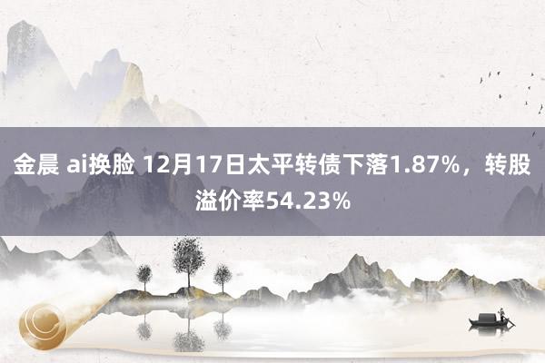 金晨 ai换脸 12月17日太平转债下落1.87%，转股溢价率54.23%