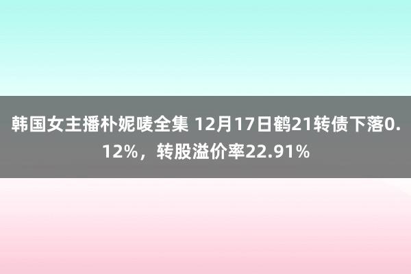 韩国女主播朴妮唛全集 12月17日鹤21转债下落0.12%，转股溢价率22.91%