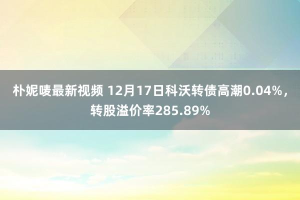 朴妮唛最新视频 12月17日科沃转债高潮0.04%，转股溢价率285.89%