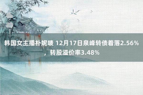 韩国女主播朴妮唛 12月17日泉峰转债着落2.56%，转股溢价率3.48%