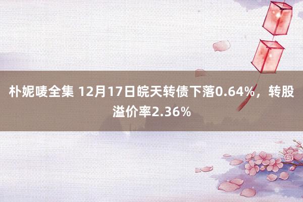 朴妮唛全集 12月17日皖天转债下落0.64%，转股溢价率2.36%