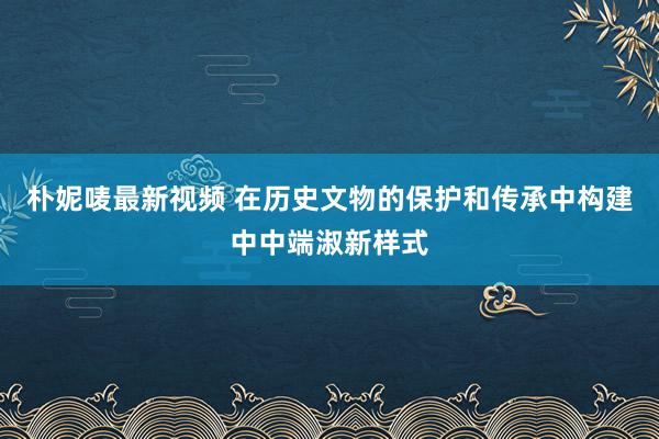 朴妮唛最新视频 在历史文物的保护和传承中构建中中端淑新样式
