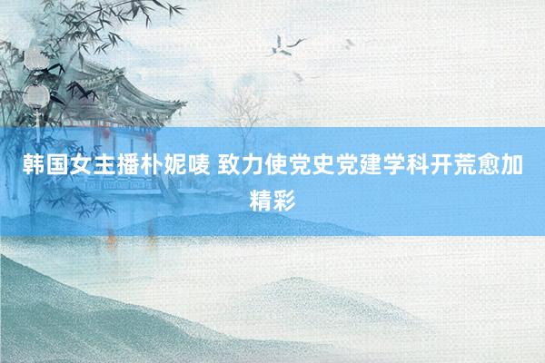 韩国女主播朴妮唛 致力使党史党建学科开荒愈加精彩