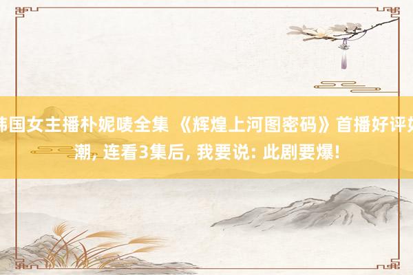 韩国女主播朴妮唛全集 《辉煌上河图密码》首播好评如潮， 连看3集后， 我要说: 此剧要爆!
