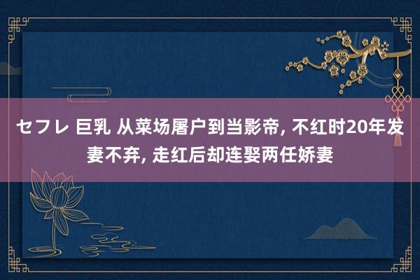 セフレ 巨乳 从菜场屠户到当影帝， 不红时20年发妻不弃， 走红后却连娶两任娇妻