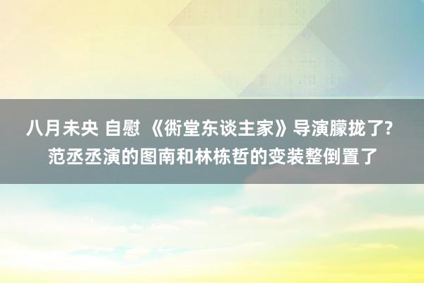 八月未央 自慰 《衖堂东谈主家》导演朦拢了? 范丞丞演的图南和林栋哲的变装整倒置了
