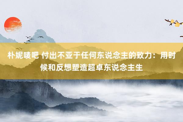 朴妮唛吧 付出不亚于任何东说念主的致力：用时候和反想塑造超卓东说念主生