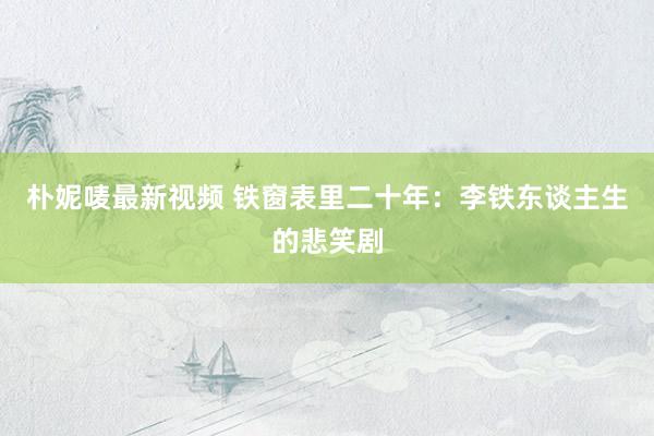 朴妮唛最新视频 铁窗表里二十年：李铁东谈主生的悲笑剧
