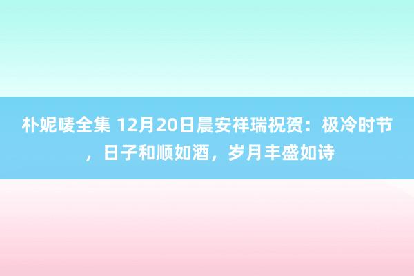 朴妮唛全集 12月20日晨安祥瑞祝贺：极冷时节 ，日子和顺如酒，岁月丰盛如诗