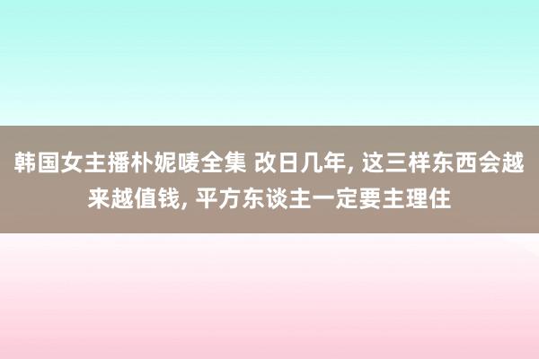 韩国女主播朴妮唛全集 改日几年， 这三样东西会越来越值钱， 平方东谈主一定要主理住
