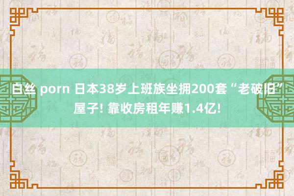 白丝 porn 日本38岁上班族坐拥200套“老破旧”屋子! 靠收房租年赚1.4亿!