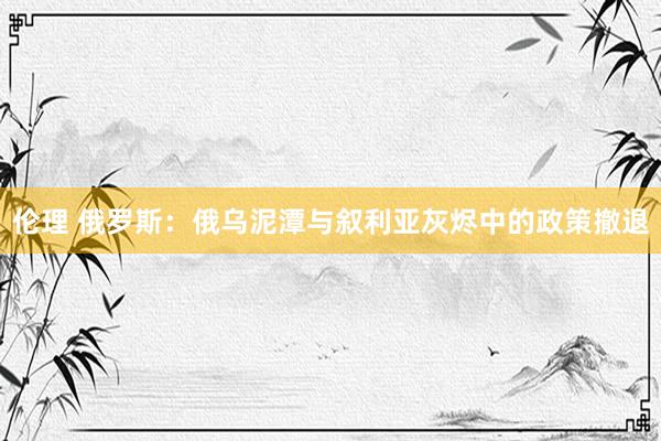 伦理 俄罗斯：俄乌泥潭与叙利亚灰烬中的政策撤退