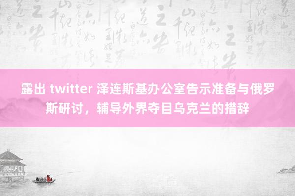 露出 twitter 泽连斯基办公室告示准备与俄罗斯研讨，辅导外界夺目乌克兰的措辞