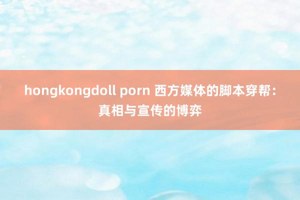 hongkongdoll porn 西方媒体的脚本穿帮：真相与宣传的博弈