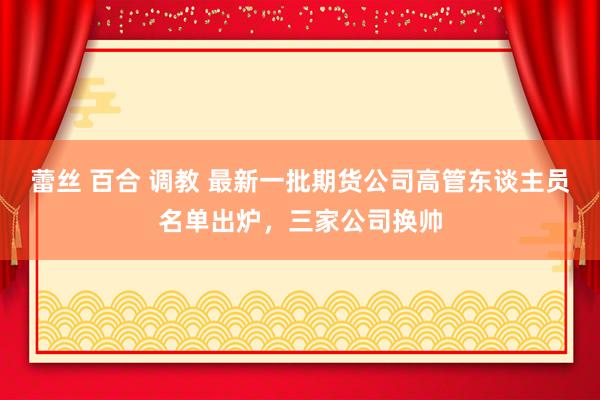 蕾丝 百合 调教 最新一批期货公司高管东谈主员名单出炉，三家公司换帅