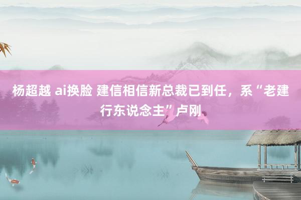 杨超越 ai换脸 建信相信新总裁已到任，系“老建行东说念主”卢刚