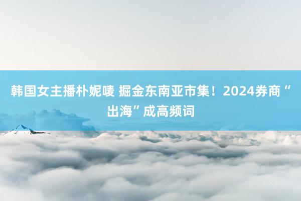 韩国女主播朴妮唛 掘金东南亚市集！2024券商“出海”成高频词