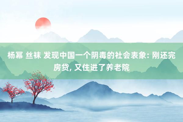 杨幂 丝袜 发现中国一个阴毒的社会表象: 刚还完房贷， 又住进了养老院